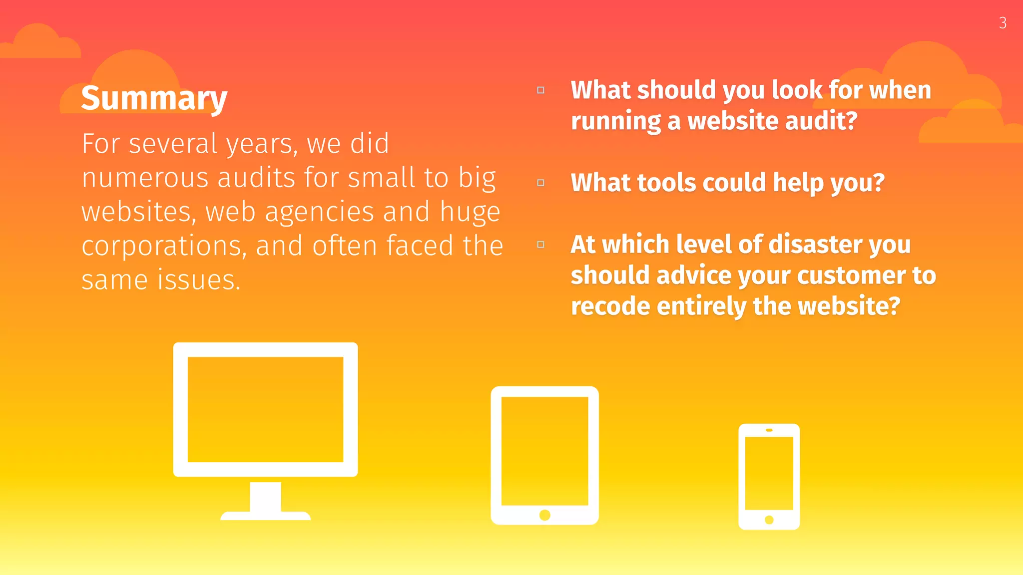 3
Summary
For several years, we did
numerous audits for small to big
websites, web agencies and huge
corporations, and often faced the
same issues.
▫ What should you look for when
running a website audit?
▫ What tools could help you?
▫ At which level of disaster you
should advice your customer to
recode entirely the website?
 