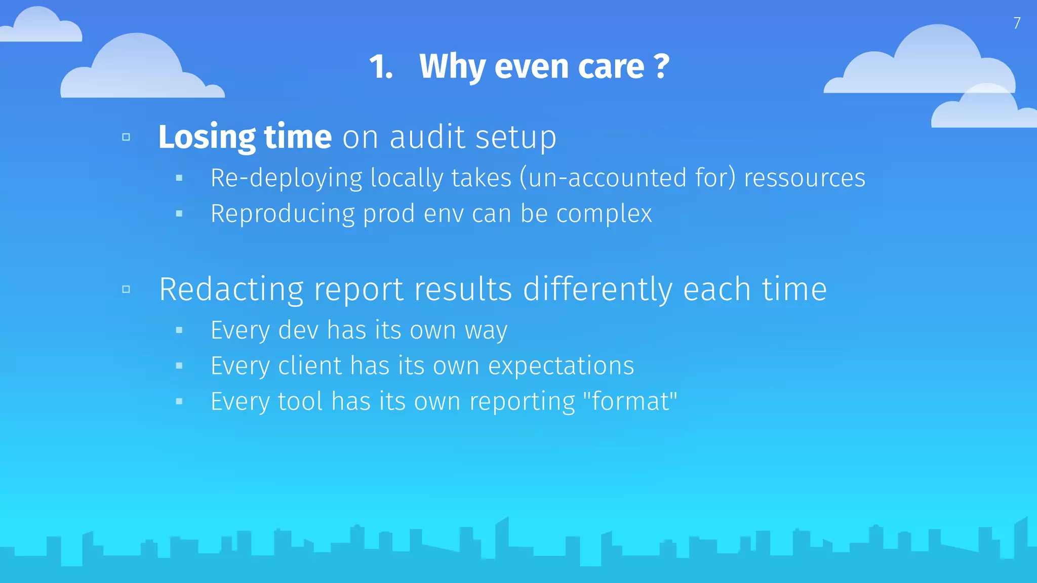 1. Why even care ?
▫ Losing time on audit setup
▪ Re-deploying locally takes (un-accounted for) ressources
▪ Reproducing prod env can be complex
▫ Redacting report results differently each time
▪ Every dev has its own way
▪ Every client has its own expectations
▪ Every tool has its own reporting "format"
7
 