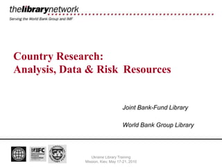 Country Research:
Analysis, Data & Risk Resources


                                   Joint Bank-Fund Library

                                   World Bank Group Library




                 Ukraine Library Training
              Mission, Kiev, May 17-21, 2010
 