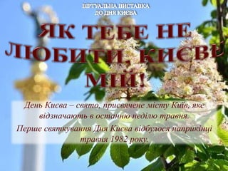 День Києва – свято, присвячене місту Київ, яке
відзначають в останню неділю травня.
Перше святкування Дня Києва відбулося наприкінці
травня 1982 року.
 