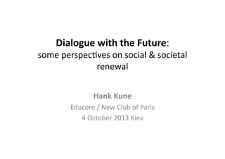 Dialogue	
  with	
  the	
  Future:	
  

some	
  perspec*ves	
  on	
  social	
  &	
  societal	
  
renewal	
  
Hank	
  Kune	
  
Educore	
  /	
  New	
  Club	
  of	
  Paris	
  	
  
4	
  October	
  2013	
  Kiev	
  

 
