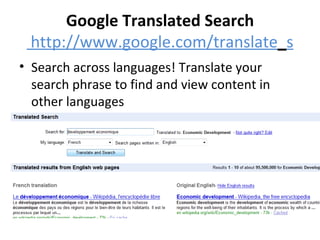 Google Translated Search  http://www.google.com/translate _ s Search across languages! Translate your search phrase to find and view content in other languages 
