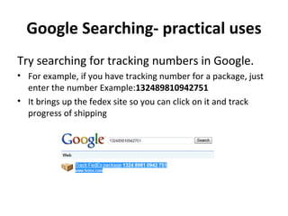 Google Searching- practical uses Try searching for tracking numbers in Google. For example, if you have tracking number for a package, just enter the number Example: 132489810942751 It brings up the fedex site so you can click on it and track progress of shipping 