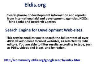 Eldis.org Clearinghouse of development information and reports from international aid and development agencies, NGOs, Think Tanks and Research Centers This service enables you to search the full content of over 4000 development focused websites, as selected by Eldis editors. You are able to filter results according to type, such as PDFs, videos and blogs, and by region.  http://community.eldis.org/googlesearch/index.htm Search Engine for Development Web-sites 