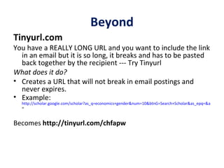 Beyond Tinyurl.com   You have a REALLY LONG URL and you want to include the link in an email but it is so long, it breaks and has to be pasted back together by the recipient --- Try Tinyurl What does it do? Creates a URL that will not break in email postings and never expires. Example:  http://scholar.google.com/scholar?as_q=economics+gender&num=10&btnG=Search+Scholar&as_epq=&as_oq=&as_eq=world+bank&as_occt=any&as_sauthors=&as_publication=&as_ylo=2000&as_yhi=2009&as_allsubj=some&as_subj=bus&hl=en&lr = Becomes  http://tinyurl.com/chfapw 