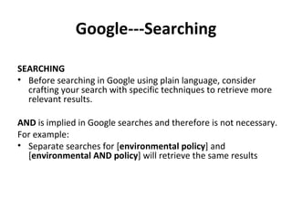 Google---Searching SEARCHING Before searching in Google using plain language, consider crafting your search with specific techniques to retrieve more relevant results.  AND  is implied in Google searches and therefore is not necessary.  For example: Separate searches for [ environmental policy ] and [ environmental AND policy ] will retrieve the same results   
