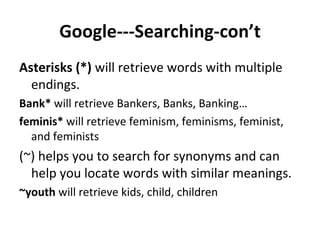 Google---Searching-con’t Asterisks (*)  will retrieve words with multiple endings.  Bank*  will retrieve Bankers, Banks, Banking…  feminis*  will retrieve feminism, feminisms, feminist, and feminists  (~) helps you to search for synonyms and can help you locate words with similar meanings.  ~youth  will retrieve kids, child, children 