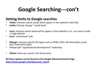 Google Searching---con’t Setting limits to Google searches   intitle:  retrieves search words which appear in the website's title field  intitle:" climate change" “world bank” inurl:  retrieves search words which appear in the websites's url , can search inside a single domain inurl:  "world bank" aids filetype:  retrieves specific file types such as HTML, PDFs, MS Word (doc), Excel (xls), PowerPoint (ppt)  filetype:pdf "organizational development" leadership Define:  looks up a word in the dictionaries All these options can be found on the Google Advanced Search Page http://www.google.com/advanced_search 