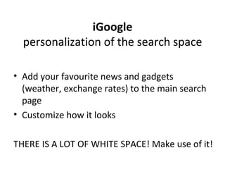 iGoogle personalization of the search space Add your favourite news and gadgets (weather, exchange rates) to the main search page Customize how it looks THERE IS A LOT OF WHITE SPACE! Make use of it! 
