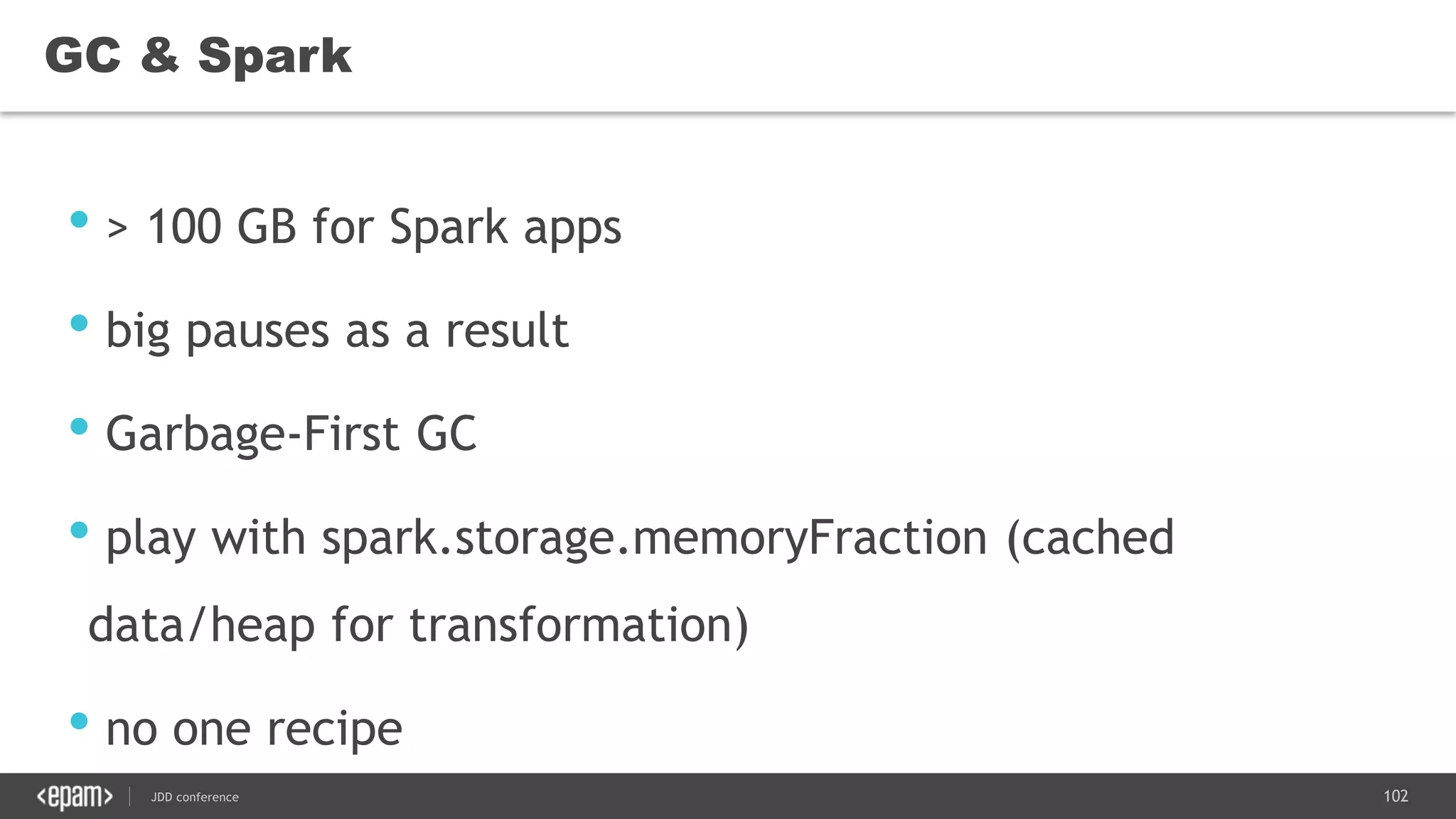 102JDD conference
GC & Spark
• > 100 GB for Spark apps
• big pauses as a result
• Garbage-First GC
• play with spark.storage.memoryFraction (cached
data/heap for transformation)
• no one recipe
 