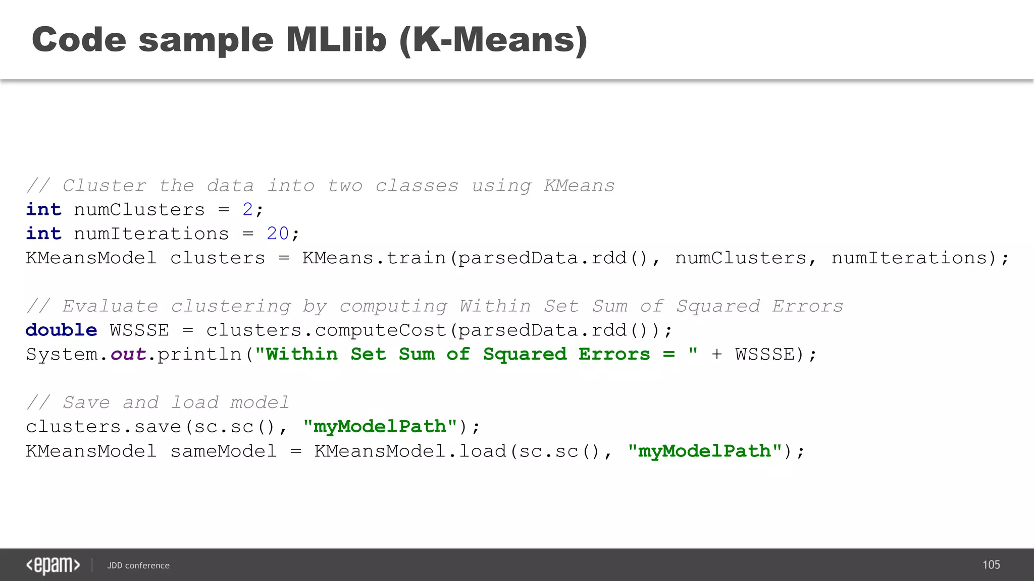 105JDD conference
Code sample MLlib (K-Means)
// Cluster the data into two classes using KMeans
int numClusters = 2;
int numIterations = 20;
KMeansModel clusters = KMeans.train(parsedData.rdd(), numClusters, numIterations);
// Evaluate clustering by computing Within Set Sum of Squared Errors
double WSSSE = clusters.computeCost(parsedData.rdd());
System.out.println("Within Set Sum of Squared Errors = " + WSSSE);
// Save and load model
clusters.save(sc.sc(), "myModelPath");
KMeansModel sameModel = KMeansModel.load(sc.sc(), "myModelPath");
 