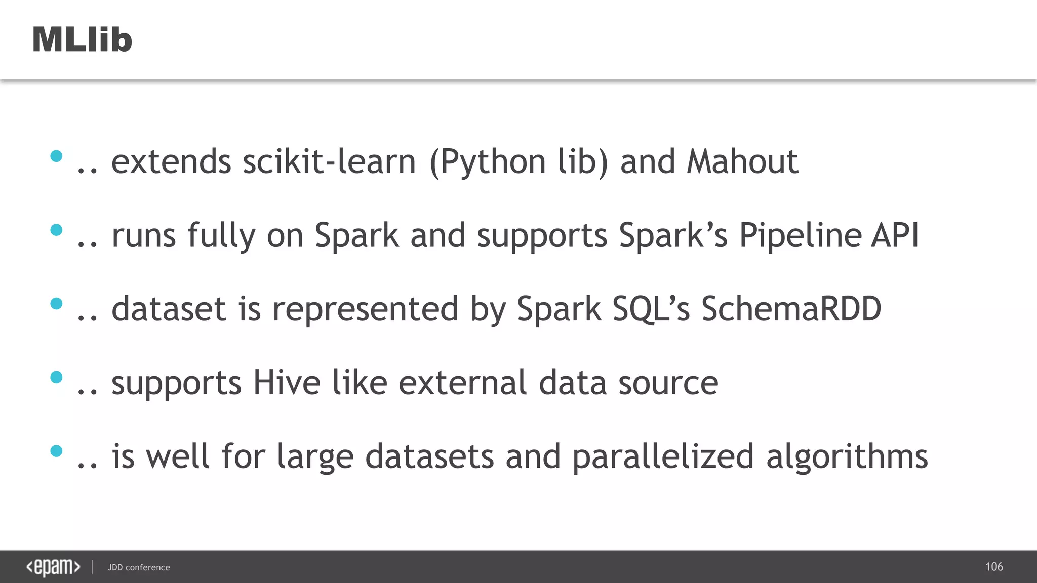 106JDD conference
MLlib
• .. extends scikit-learn (Python lib) and Mahout
• .. runs fully on Spark and supports Spark’s Pipeline API
• .. dataset is represented by Spark SQL’s SchemaRDD
• .. supports Hive like external data source
• .. is well for large datasets and parallelized algorithms
 
