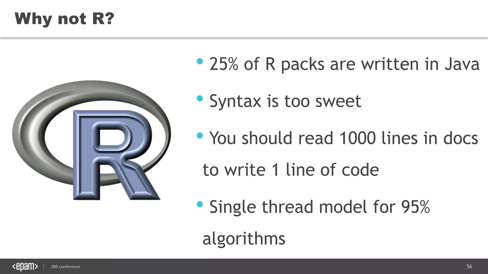 56JDD conference
• 25% of R packs are written in Java
• Syntax is too sweet
• You should read 1000 lines in docs
to write 1 line of code
• Single thread model for 95%
algorithms
Why not R?
 