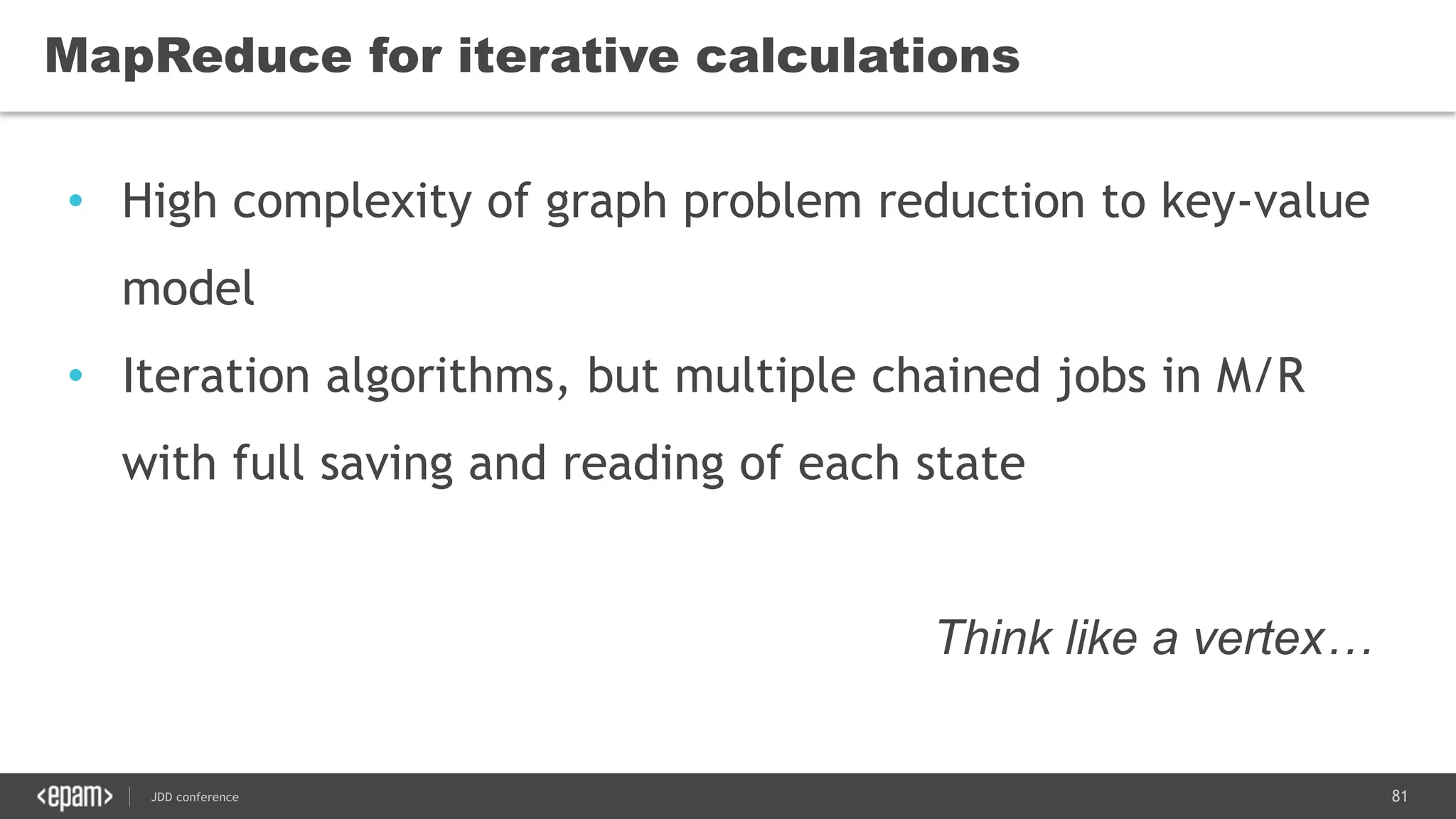 81JDD conference
MapReduce for iterative calculations
• High complexity of graph problem reduction to key-value
model
• Iteration algorithms, but multiple chained jobs in M/R
with full saving and reading of each state
Think like a vertex…
 