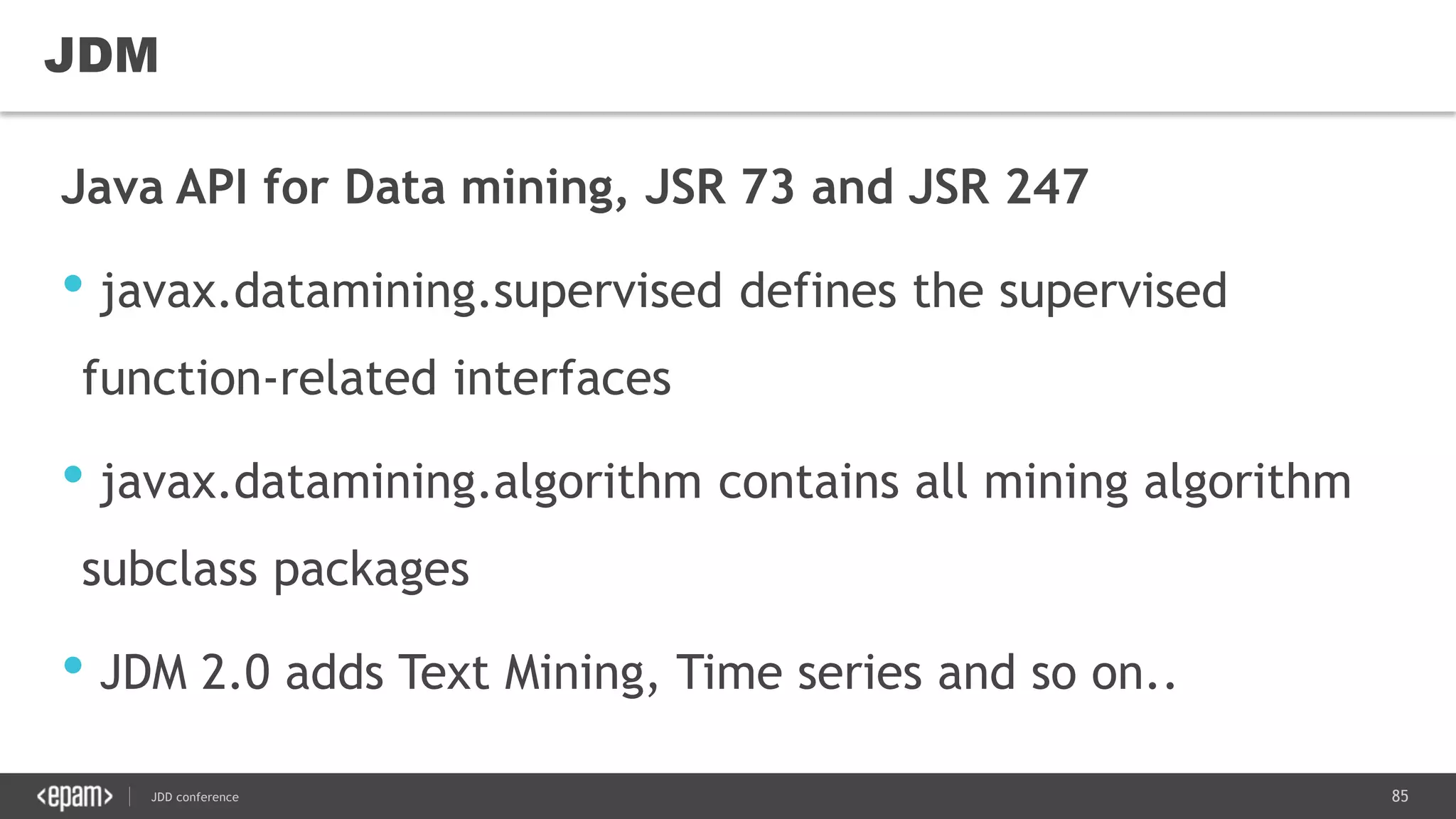 85JDD conference
Java API for Data mining, JSR 73 and JSR 247
• javax.datamining.supervised defines the supervised
function-related interfaces
• javax.datamining.algorithm contains all mining algorithm
subclass packages
• JDM 2.0 adds Text Mining, Time series and so on..
JDM
 