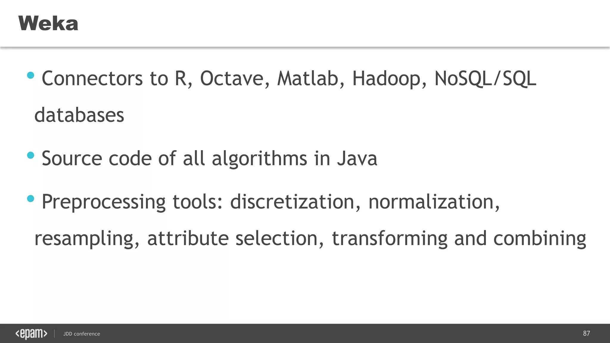 87JDD conference
• Connectors to R, Octave, Matlab, Hadoop, NoSQL/SQL
databases
• Source code of all algorithms in Java
• Preprocessing tools: discretization, normalization,
resampling, attribute selection, transforming and combining
Weka
 