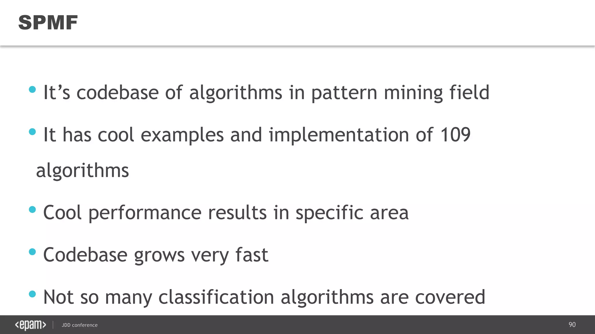 90JDD conference
SPMF
• It’s codebase of algorithms in pattern mining field
• It has cool examples and implementation of 109
algorithms
• Cool performance results in specific area
• Codebase grows very fast
• Not so many classification algorithms are covered
 
