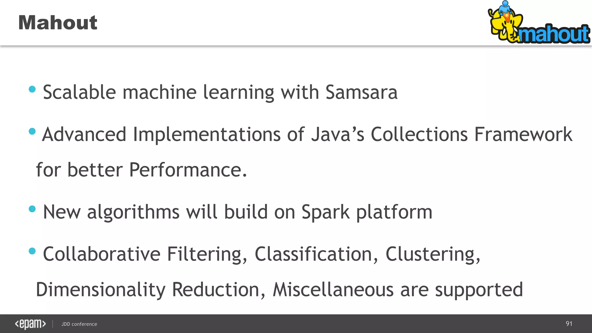 91JDD conference
Mahout
• Scalable machine learning with Samsara
• Advanced Implementations of Java’s Collections Framework
for better Performance.
• New algorithms will build on Spark platform
• Collaborative Filtering, Classification, Clustering,
Dimensionality Reduction, Miscellaneous are supported
 