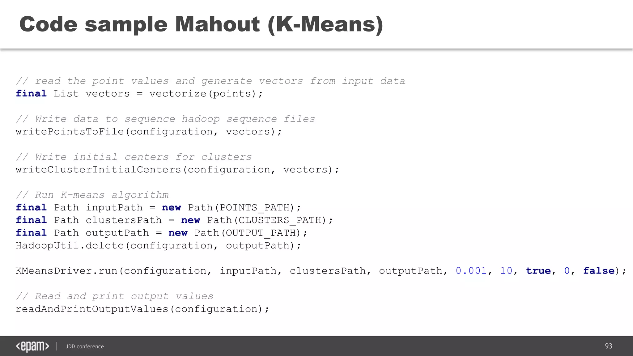 93JDD conference
Code sample Mahout (K-Means)
// read the point values and generate vectors from input data
final List vectors = vectorize(points);
// Write data to sequence hadoop sequence files
writePointsToFile(configuration, vectors);
// Write initial centers for clusters
writeClusterInitialCenters(configuration, vectors);
// Run K-means algorithm
final Path inputPath = new Path(POINTS_PATH);
final Path clustersPath = new Path(CLUSTERS_PATH);
final Path outputPath = new Path(OUTPUT_PATH);
HadoopUtil.delete(configuration, outputPath);
KMeansDriver.run(configuration, inputPath, clustersPath, outputPath, 0.001, 10, true, 0, false);
// Read and print output values
readAndPrintOutputValues(configuration);
 