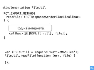34
@implementation FileUtil
RCT_EXPORT_METHOD(
readFile: (RCTResponseSenderBlock)callback
) {
}
callback(@[[NSNull null], file]);
Код из интернета
var {FileUtil} = require('NativeModules');
FileUtil.readFile(function (err, file) {
});
 