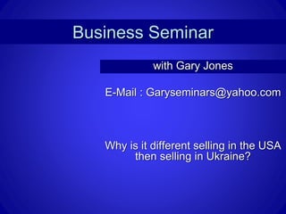 Business Seminar
with Gary Jones
E-Mail : Garyseminars@yahoo.com
Why is it different selling in the USA
then selling in Ukraine?
 