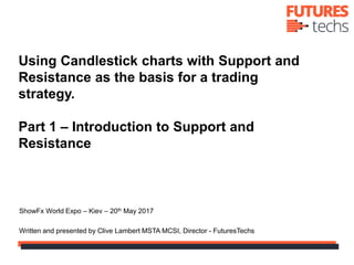 Using Candlestick charts with Support and
Resistance as the basis for a trading
strategy.
Part 1 – Introduction to Support and
Resistance
ShowFx World Expo – Kiev – 20th May 2017
Written and presented by Clive Lambert MSTA MCSI, Director - FuturesTechs
 