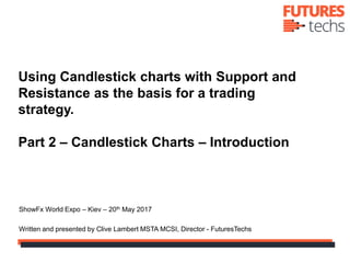 Using Candlestick charts with Support and
Resistance as the basis for a trading
strategy.
Part 2 – Candlestick Charts – Introduction
ShowFx World Expo – Kiev – 20th May 2017
Written and presented by Clive Lambert MSTA MCSI, Director - FuturesTechs
 