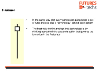 • In the same way that every candlestick pattern has a set
of rules there is also a “psychology” behind each pattern
• The best way to think through this psychology is by
thinking about the intra-day price action that gave us the
formation in the first place
Hammer
 