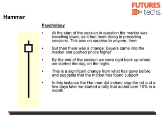 Psychology
• At the start of the session in question the market was
travelling lower, as it had been doing in preceding
sessions. This was no surprise to anyone, then
• But then there was a change: Buyers came into the
market and pushed prices higher
• By the end of the session we were right back up where
we started the day, on the highs
• This is a significant change from what has gone before
and suggests that the market has found support
• In this instance the Hammer did indeed stop the rot and a
few days later we started a rally that added over 10% in a
month.
Hammer
 