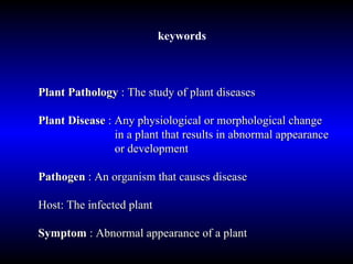 keywords  Plant Pathology  : The study of plant diseases Plant Disease  : Any physiological or morphological change    in a plant that results in abnormal appearance    or development Pathogen  : An organism that causes disease Host: The infected plant Symptom  : Abnormal appearance of a plant 