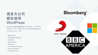 很多大公司
都在使用
WordPress
WordPress以其良好的兼容性和庞大的用户基数，成了很多内容
创作者的不二之选。目前相当多的大公司都在使用WordPress作
为自己站点的一部分，包括：
• BBC America
• Bloomberg Professional
• Sony Music
• Microsoft News
• TechCrunch
• The Walt Disney Company
• Facebook Newsroom
• Chicago Sun Times
 
