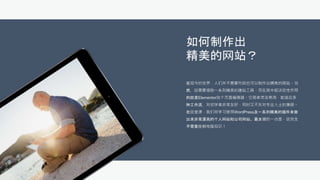 如何制作出
精美的网站？
在现今的世界，人们并不需要代码也可以制作出精美的网站。当
然，这需要借助一系列精美的建站工具，而在其中起决定性作用
的就是Elementor这个页面编辑器。它简单灵活易用，能适应多
种工作流，对初学者非常友好，同时又不失对专业人士的兼顾。
在这堂课，我们将学习使用WordPress及一系列精美的插件来做
出来非常漂亮的个人网站和公司网站。最关键的一点是，这完全
不需要任何电脑知识！
 