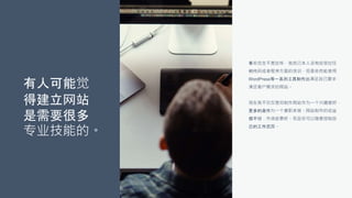有人可能觉
得建立网站
是需要很多
专业技能的。
事实完全不是这样，我自己本人没有经受过任
何代码或者程序方面的培训，但是依然能使用
WordPress等一系列工具制作出满足自己要求，
满足客户需求的网站。
现在我不仅仅是将制作网站作为一个兴趣爱好，
更多的是作为一个兼职来做。网站制作的收益
很不错，市场前景好。而且你可以随意控制自
己的工作范围。
 