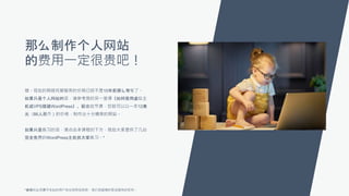 那么制作个人网站
的费用一定很贵吧！
错。现在的网络托管服务的价格已经不是10年前那么夸张了。
如果只是个人网站的话，请参考我的另一堂课《如何使用虚拟主
机或VPS搭建WordPress》。配合这节课，您就可以以一年12美
元（86人民币）的价格，制作出十分精美的网站。
如果只是练习的话，请点击本课程的下方，我给大家提供了几台
完全免费的WordPress主机供大家练习。*
*使用时必须遵守本站的用户协议和附加条款，我们保留随时取消服务的权利。
 