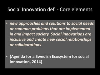 Social Innovation def. - Core elements
• Novelty
• Impact
• Social (societal) need
• Improvement
• Inclusive/participative (role of civil society)
• From grass-roots initiatives to systemic change
(institutional arrangements as well as norms
and values)
• new approaches and solutions to social needs
or common problems that are implemented
in and impact society. Social innovations are
inclusive and create new social relationships
or collaborations
• (Agenda for a Swedish Ecosystem for social
innovation, 2014)
 