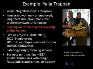 Example: Yalla Trappan
• Work integrated social enterprise
• Immigrant women – unemployed,
long-term sick leave; many low
proficiency Swedish language
• Building on the skills and knowledge
of the women
• First as projects (2004-2010);
2010: 5 employees
2015: 30 employes – earned income
500 000 EURO/year
• Catering/design/cleaning services
• Business partnerships – IKEA,
smaller businesses with design
focus, public authorities, civ society
Social innovation –
social entreprenurship
[spiral]
 