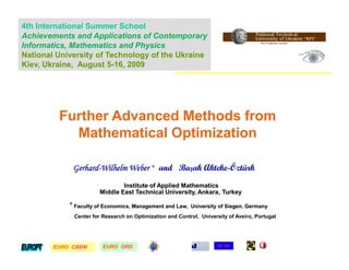 4th International Summer School
Achievements and Applications of Contemporary
Informatics, Mathematics and Physics
National University of Technology of the Ukraine
Kiev, Ukraine, August 5-16, 2009




         Further Advanced Methods from
           Mathematical Optimization

             Gerhard-Wilhelm Weber * and Başak Akteke-Öztürk
             Gerhard-                          Akteke-
                               Institute of Applied Mathematics
                       Middle East Technical University, Ankara, Turkey

            * Faculty of Economics, Management and Law,   University of Siegen, Germany
             Center for Research on Optimization and Control, University of Aveiro, Portugal




        EURO CBBM
        EURO            EURO ORD
                        EURO                                         CE*OC
 