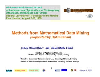 4th International Summer School
Achievements and Applications of Contemporary
Informatics, Mathematics and Physics
National University of Technology of the Ukraine
Kiev, Ukraine, August 5-16, 2009




     Methods from Mathematical Data Mining
                         (Supported by Optimization)


             Gerhard-Wilhelm Weber * and Başak Akteke-Öztürk
             Gerhard-                          Akteke-
                               Institute of Applied Mathematics
                       Middle East Technical University, Ankara, Turkey

            * Faculty of Economics, Management and Law,   University of Siegen, Germany
             Center for Research on Optimization and Control, University of Aveiro, Portugal



                                                     1
        EURO CBBM
        EURO            EURO ORD
                        EURO                                         CE*OC                     August 8, 2009
 