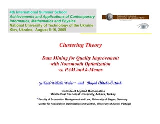 4th International Summer School
Achievements and Applications of Contemporary
Informatics, Mathematics and Physics
National University of Technology of the Ukraine
Kiev, Ukraine, August 5-16, 2009



                                 Clustering Theory

                   Data Mining for Quality Improvement
                      with Nonsmooth Optimization
                          vs. PAM and k-Means

                Gerhard-Wilhelm Weber * and Başak Akteke-Öztürk
                Gerhard-                          Akteke-
                                  Institute of Applied Mathematics
                          Middle East Technical University, Ankara, Turkey
               * Faculty of Economics, Management and Law, University of Siegen, Germany
                Center for Research on Optimization and Control, University of Aveiro, Portugal
 