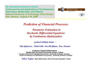 4th International Summer School
Achievements and Applications of Contemporary
Informatics, Mathematics and Physics
National University of Technology of the Ukraine
Kiev, Ukraine, August 5-16, 2009


                    Prediction of Financial Processes
                             Parameter Estimation in
                         Stochastic Differential Equations
                           by Continuous Optimization

                                    Gerhard-
                                    Gerhard-Wilhelm Weber           *

              Vefa Gafarova, Nüket Erbil, Cem Ali Gökçen, Azer Kerimov

                               Institute of Applied Mathematics
                        Middle East Technical University, Ankara, Turkey
            * Faculty of Economics, Management and Law, University of Siegen, Germany
              Center for Research on Optimization and Control, University of Aveiro, Portugal

                 Pakize Taylan       Dept. Mathematics, Dicle University, Diyarbakır, Turkey
 