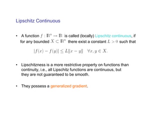 Lipschitz Continuous


• A function               is called (locally) Lipschitz continuous, if
  for any bounded             there exist a constant         such that




• Lipschitzness is a more restrictive property on functions than
  continuity, i.e., all Lipschitz functions are continuous, but
  they are not guaranteed to be smooth.

• They possess a generalized gradient.
 
