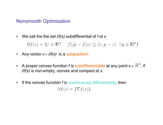 Nonsmooth Optimization


• We call the the set ∂f(x) subdifferential of f at x



• Any vector v є ∂f(x) is a subgradient.

• A proper convex function f is subdifferentiable at any point x є   , if
  ∂f(x) is non-empty, convex and compact at x.

• If the convex function f is continuously differentiable, then
 