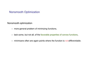 Nonsmooth Optimization


Nonsmooth optimization

   – more general problem of minimizing functions,

   – lack some, but not all, of the favorable properties of convex functions,

   – minimizers often are again points where the function is nondifferentiable.
 