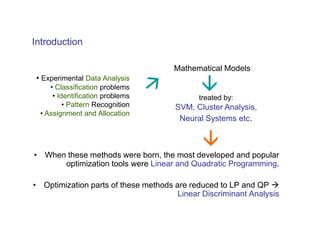 Introduction

                                      Mathematical Models
 • Experimental Data Analysis
     • Classification problems
      • Identification problems              treated by:
          • Pattern Recognition       SVM, Cluster Analysis,
  • Assignment and Allocation
                                       Neural Systems etc.



• When these methods were born, the most developed and popular
      optimization tools were Linear and Quadratic Programming.

• Optimization parts of these methods are reduced to LP and QP
                                       Linear Discriminant Analysis
 