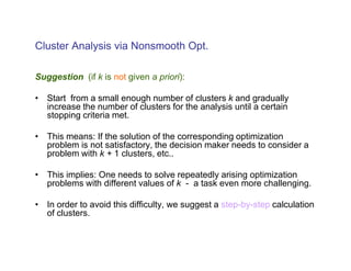 Cluster Analysis via Nonsmooth Opt.

Suggestion (if k is not given a priori):

• Start from a small enough number of clusters k and gradually
  increase the number of clusters for the analysis until a certain
  stopping criteria met.

• This means: If the solution of the corresponding optimization
  problem is not satisfactory, the decision maker needs to consider a
  problem with k + 1 clusters, etc..

• This implies: One needs to solve repeatedly arising optimization
  problems with different values of k - a task even more challenging.

• In order to avoid this difficulty, we suggest a step-by-step calculation
  of clusters.
 