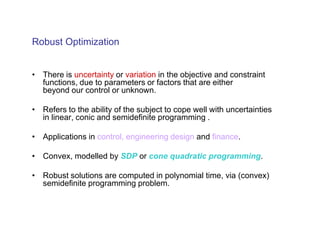 Robust Optimization


• There is uncertainty or variation in the objective and constraint
  functions, due to parameters or factors that are either
  beyond our control or unknown.

• Refers to the ability of the subject to cope well with uncertainties
  in linear, conic and semidefinite programming .

• Applications in control, engineering design and finance.

• Convex, modelled by SDP or cone quadratic programming.

• Robust solutions are computed in polynomial time, via (convex)
  semidefinite programming problem.
 