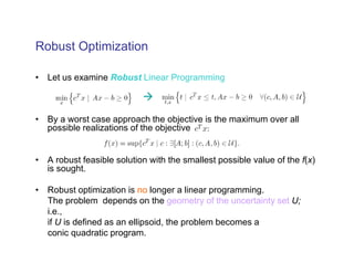 Robust Optimization

• Let us examine Robust Linear Programming



• By a worst case approach the objective is the maximum over all
  possible realizations of the objective


• A robust feasible solution with the smallest possible value of the f(x)
  is sought.

• Robust optimization is no longer a linear programming.
  The problem depends on the geometry of the uncertainty set U;
  i.e.,
  if U is defined as an ellipsoid, the problem becomes a
  conic quadratic program.
 