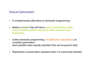 Robust Optimization


• A complementary alternative to stochastic programming.

• Seeks a solution that will have a “good” performance under
  many/most/all possible realizations of the uncertain input
  parameters.

• Unlike stochastic programming, no distribution assumptions on
  uncertain parameters –
  each possible value equally important (this can be good or bad)

• Represents a conservative viewpoint when it is worst-case oriented.
 