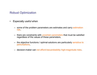 Robust Optimization

• Especially useful when

   – some of the problem parameters are estimates and carry estimation
     risk,

   – there are constraints with uncertain parameters that must be satisfied
     regardless of the values of these parameters,

   – the objective functions / optimal solutions are particularly sensitive to
     perturbations,

   – decision-maker can not afford low-probability high-magnitude risks.
 