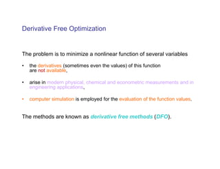 Derivative Free Optimization


The problem is to minimize a nonlinear function of several variables

•   the derivatives (sometimes even the values) of this function
    are not available,

•   arise in modern physical, chemical and econometric measurements and in
    engineering applications,

•   computer simulation is employed for the evaluation of the function values.


The methods are known as derivative free methods (DFO).
 